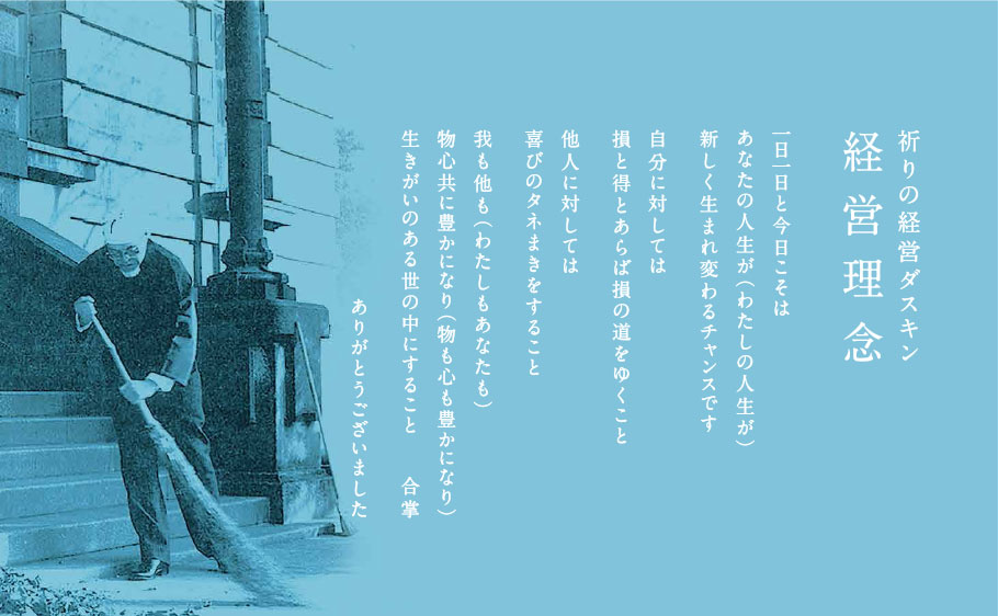 祈りの経営ダスキン 経営理念　一日一日と今日こそは
あなたの人生が（わたしの人生が）
新しく生まれ変わるチャンスです
自分に対しては損と得とあらば損の道をゆくこと
他人に対しては
喜びのタネまきをすること
我も他も（わたしもあなたも）
物心共に豊かになり（物も心も豊かになり）
生きがいのある世の中にすること
合掌
ありがとうございました