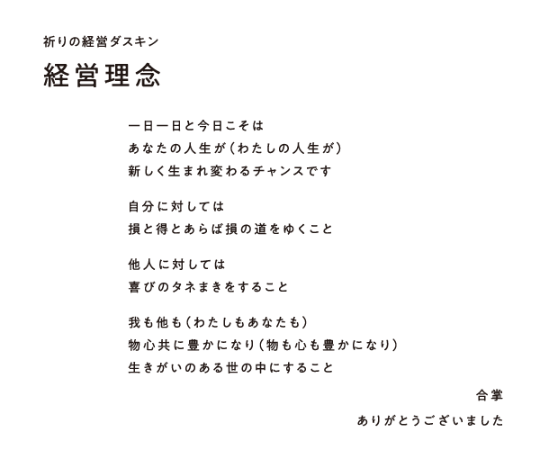 祈りの経営ダスキン 経営理念　一日一日と今日こそは
あなたの人生が（わたしの人生が）
新しく生まれ変わるチャンスです
自分に対しては損と得とあらば損の道をゆくこと
他人に対しては
喜びのタネまきをすること
我も他も（わたしもあなたも）
物心共に豊かになり（物も心も豊かになり）
生きがいのある世の中にすること
合掌
ありがとうございました
