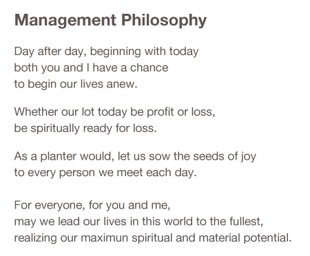 Management philosophy. Day after day, beginning with today, both you and I have a chance to begin our lives anew. Whether our lot today be profit or loss, be spiritually ready for loss.As a planter would, let us sow the seeds of joy to every person we meet each day. For everyone, for you and me, may we lead our lives in this world to the fullest, realizing our maximum spiritualand material potential.