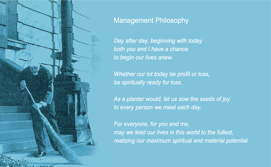 Management Philosophy. Day after day, beginning with today
both you and I have a chance
to begin our lives anew.
Whether our lot today be profit or loss,
be spiritually ready for loss.
As a planter would, let us sow the seeds of joy
to every person we meet each day.
For everyone, for you and me,
For everyone, for you and me,
realizing our maximum spiritual and material potential.