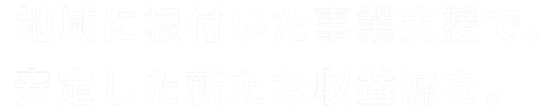 地域に根付いた事業支援で、安定した新たな収益源を。