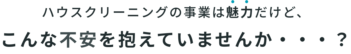 ハウスクリーニングの事業は魅力だけど、こんな不安を抱えていませんか・・・？