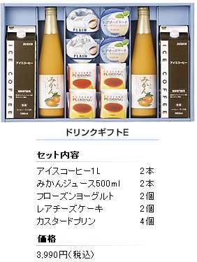 ドリンクギフトE
セット内容
アイスコーヒー1L／2本
みかんジュース500ml／2本
フローズンヨーグルト／2個
レアチーズケーキ／2個
カスタードプリン／4個
価格／3,990円（税込）