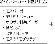 (1)ハンバーガー（下記より1品）
●モスバーガー
●テリヤキバーガー
●サウザン野菜バーガー
●具だくさんミネストローネ
●モスのミモザサラダ