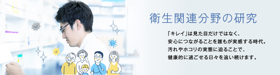 衛生関連分野の研究 「キレイ」は見た目だけではなく、安心につながることを誰もが実感する時代。	汚れやホコリの実態に迫ることで、健康的に過ごせる日々を追い続けます。