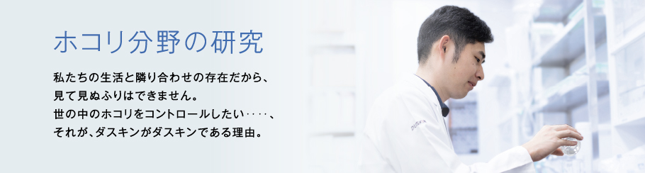 ホコリ分野の研究 私たちの生活と隣り合わせの存在だから、見て見ぬふりはできません。世の中のホコリをコントロールしたい‥‥、それが、ダスキンがダスキンである理由。　