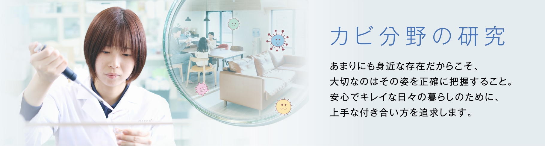 カビ分野の研究 あまりにも身近な存在だからこそ、大切なのはその姿を正確に把握すること。安心でキレイな日々の暮らしのために、上手な付き合い方を追求します。　