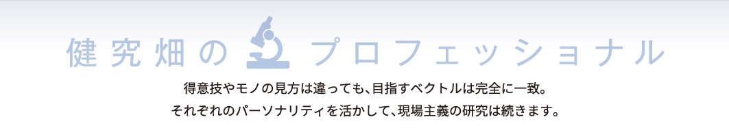 健究畑のプロフェッショナル 得意技やモノの見方は違っても、目指すベクトルは完全に一致。それぞれのパーソナリティを活かして、現場主義の研究は続きます。