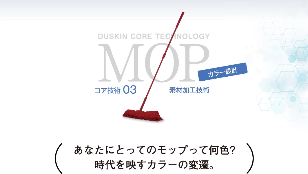 DUSKIN CORE TECHNOLOGY MOP コア技術03 素材加工技術 カラー設計 あなたにとってのモップって何色?時代を映すカラーの変遷。