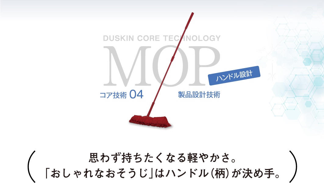 DUSKIN CORE TECHNOLOGY MOP コア技術04 製品設計技術 ハンドル設計 思わず持ちたくなる軽やかさ。「おしゃれなおそうじ」はハンドル（柄）が決め手。