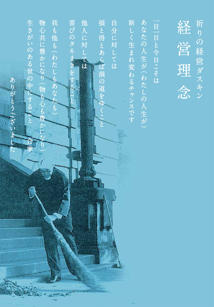 祈りの経営ダスキン 経営理念　一日一日と今日こそは
あなたの人生が（わたしの人生が）
新しく生まれ変わるチャンスです
自分に対しては損と得とあらば損の道をゆくこと
他人に対しては
喜びのタネまきをすること
我も他も（わたしもあなたも）
物心共に豊かになり（物も心も豊かになり）
生きがいのある世の中にすること
合掌
ありがとうございました