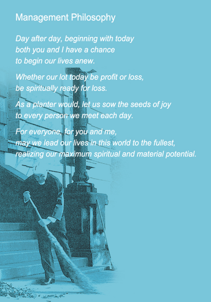 Management Philosophy. Day after day, beginning with today
both you and I have a chance
to begin our lives anew.
Whether our lot today be profit or loss,
be spiritually ready for loss.
As a planter would, let us sow the seeds of joy
to every person we meet each day.
For everyone, for you and me,
For everyone, for you and me,
realizing our maximum spiritual and material potential.