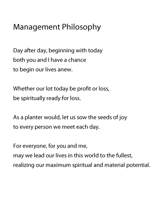 Management Philosophy. Day after day, beginning with today
both you and I have a chance
to begin our lives anew.
Whether our lot today be profit or loss,
be spiritually ready for loss.
As a planter would, let us sow the seeds of joy
to every person we meet each day.
For everyone, for you and me,
For everyone, for you and me,
realizing our maximum spiritual and material potential.