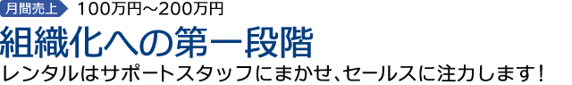 2st.STEP　月間売上100万円 ～200万円　組織化への第一段階期　レンタルはサポートスタッフにまかせ、セールスに注力します！