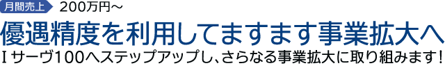 4th.STEP　月間売上200万円～　優遇制度を利用してますます事業拡大へ　Ｉサーヴ100へステップアップし、さらなる事業拡大に取り組みます！