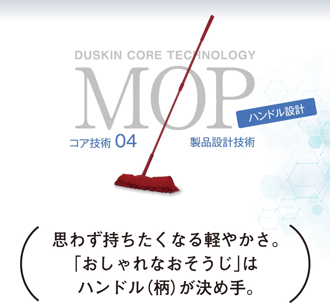DUSKIN CORE TECHNOLOGY MOP コア技術04 製品設計技術 ハンドル設計 思わず持ちたくなる軽やかさ。「おしゃれなおそうじ」はハンドル（柄）が決め手。
