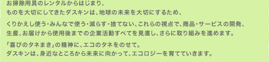 お掃除用具のレンタルからはじまり、ものを大切にしてきたダスキンは、地球の未来を大切にするため、
くりかえし使う・みんなで使う・減らす・捨てない、これらの視点で、商品・サービスの開発、生産、お届けから使用後までの企業活動すべてを見直し、さらに取り組みを進めます。
「喜びのタネまき」の精神に、エコのタネをのせて。ダスキンは、身近なところから未来に向かって、エコロジーを育てていきます。