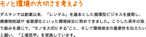 モノと環境の大切さを考えよう ダスキンでは創業以来、「レンタル」を基本とした循環型ビジネスを展開し、廃棄物削減や 省資源化といった環境保全に努めてきました。こうした長年の取り組みを通じて、“モノを大切にする”こと、そして環境保全の重要性を伝えたいと願い、「工場見学」を実施しています。