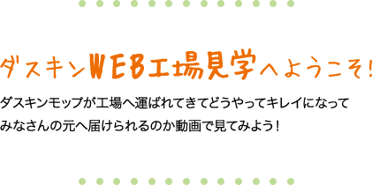 ダスキンWEB工場見学へようこそ!　ダスキンモップが工場へ運ばれてきてどうやってキレイになってみなさんの元へ届けられるのか動画で見てみよう！